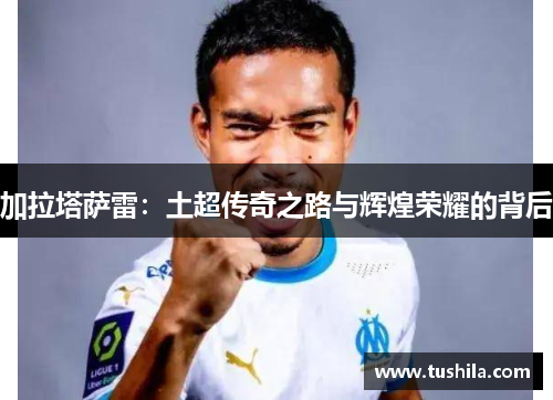加拉塔萨雷：土超传奇之路与辉煌荣耀的背后
