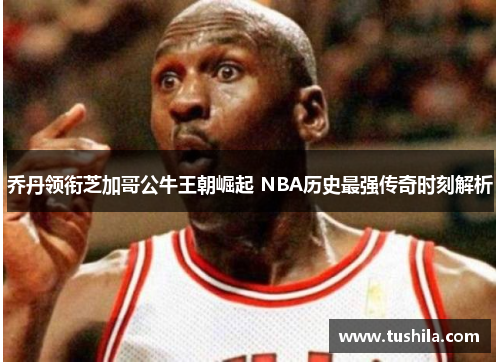 乔丹领衔芝加哥公牛王朝崛起 NBA历史最强传奇时刻解析