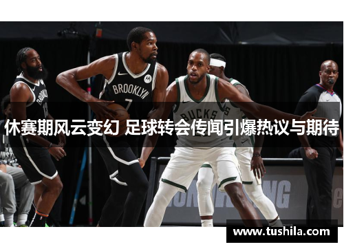 休赛期风云变幻 足球转会传闻引爆热议与期待